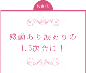 約束1：感動あり涙ありの1.5次会に！