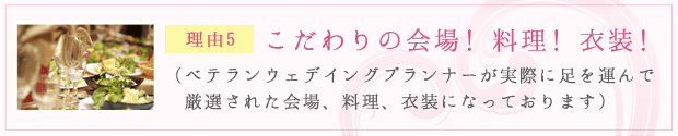 理由5：こだわりの会場！ 料理！ 衣装！（ベテランウェデイングプランナーが実際に足を運んで厳選された会場、料理、衣装になっております）