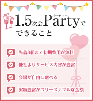 1.5次会Partyでできること 先着3組まで初期費用が無料 他社よりサービス内容が豊富 会場が自由に選べる 実績豊富かつリーズナブルな金額